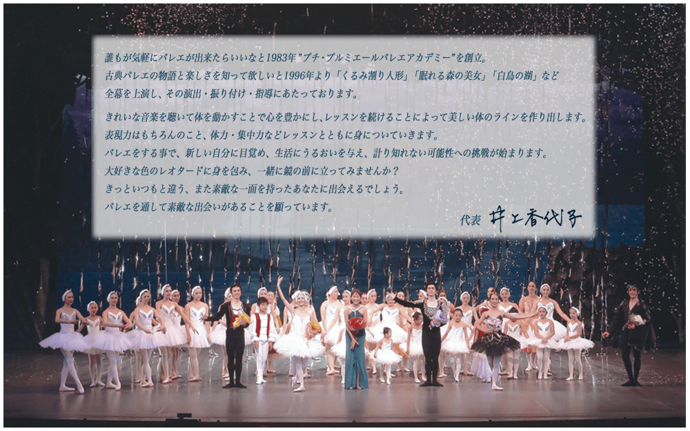 誰もが気軽にバレエが出来たらいいなと1983年”プチ・プルミエールバレエアカデミー”を創立。古典バレエの物語と楽しさを知って欲しいと1996年より「くるみ割り人形」「眠れる森の美女」「白鳥の湖」など全幕を上演し、その演出・振り付け・指導。きれいな音楽を聴いて体を動かすことで心を豊かにし、レッスンを続けることによって美しい体のラインを作り出す。表現力、体力・集中力などレッスンとともに身につく。バレエをする事で、新しい自分に目覚め、生活にうるおいを与え、計り知れない可能性への挑戦が始まる。大好きな色のレオタードに身を包み、一緒に鏡の前に立ってみませんか？きっといつもと違う、また素敵な一面を持ったあなたに出会えるでしょう。バレエを通して素敵な出会いがあることを願っています。井上香代子