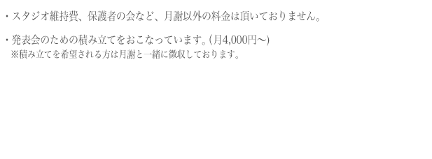 スタジオ維持費、保護の会など、月謝以外の料金は頂いておりません。発表会のための積み立てを行い、負担を軽減しています。（月4,000円〜)積み立てを希望される方は月謝と一緒に徴収しております。