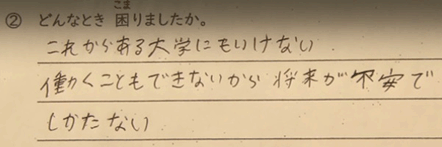 問、どんなとき、困りましたか？答、これからある大学にもいけない、	働くこともできないから、将来が不安で仕方ない