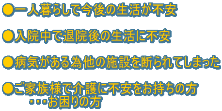 ●一人暮らしで今後の生活が不安  ●入院中で退院後の生活に不安  ●病気がある為他の施設を断られてしまった  ●ご家族様で介護に不安をお持ちの方 　　　・・・お困りの方