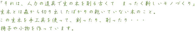 「それは、人力の道具で生の木を削る古くて　まったく新しいモノづくり」  生木とは森から切り出したばかりの乾いていない木のこと。  この生木を手工具を使って、割ったり、削ったり・・・  椅子や小物を作っています。