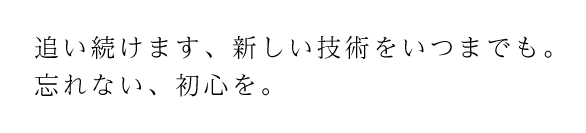 追い続けます、新しい技術をいつまでも。　忘れない、初心を。