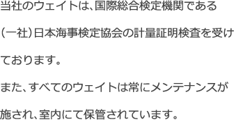 当社のウェイトは、国際総合検定機関である<br>
            （一社）日本海事検定協会の計量証明検査を受けております。
            また、すべてのウェイトは常にメンテナンスが施され、室内にて保管されています。